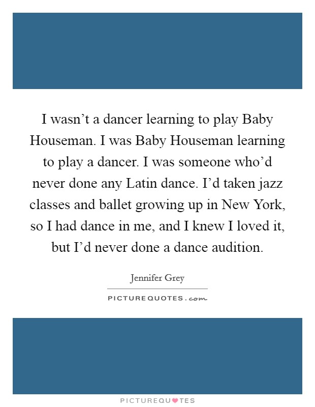 I wasn't a dancer learning to play Baby Houseman. I was Baby Houseman learning to play a dancer. I was someone who'd never done any Latin dance. I'd taken jazz classes and ballet growing up in New York, so I had dance in me, and I knew I loved it, but I'd never done a dance audition. Picture Quote #1