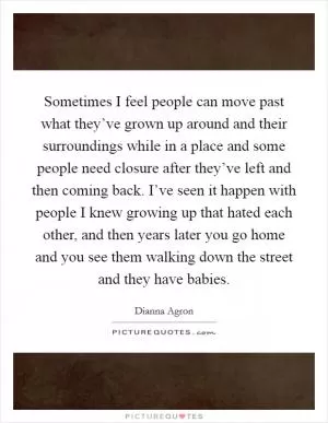 Sometimes I feel people can move past what they’ve grown up around and their surroundings while in a place and some people need closure after they’ve left and then coming back. I’ve seen it happen with people I knew growing up that hated each other, and then years later you go home and you see them walking down the street and they have babies Picture Quote #1