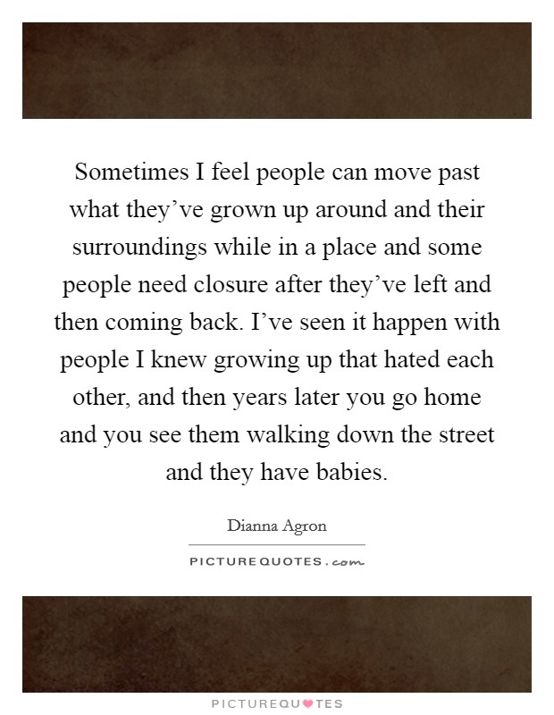 Sometimes I feel people can move past what they've grown up around and their surroundings while in a place and some people need closure after they've left and then coming back. I've seen it happen with people I knew growing up that hated each other, and then years later you go home and you see them walking down the street and they have babies. Picture Quote #1