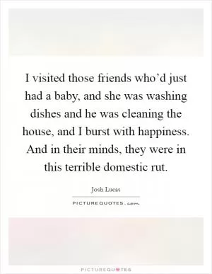 I visited those friends who’d just had a baby, and she was washing dishes and he was cleaning the house, and I burst with happiness. And in their minds, they were in this terrible domestic rut Picture Quote #1