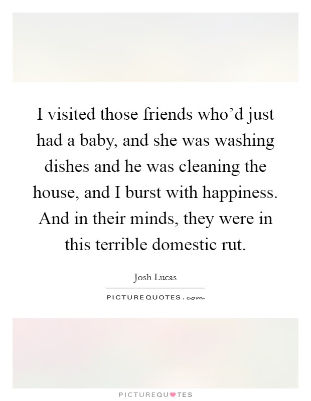 I visited those friends who'd just had a baby, and she was washing dishes and he was cleaning the house, and I burst with happiness. And in their minds, they were in this terrible domestic rut. Picture Quote #1