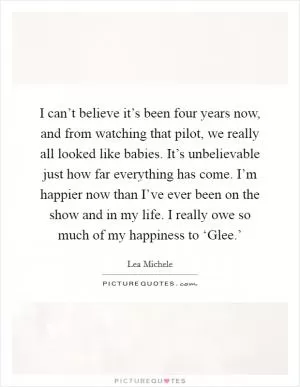 I can’t believe it’s been four years now, and from watching that pilot, we really all looked like babies. It’s unbelievable just how far everything has come. I’m happier now than I’ve ever been on the show and in my life. I really owe so much of my happiness to ‘Glee.’ Picture Quote #1