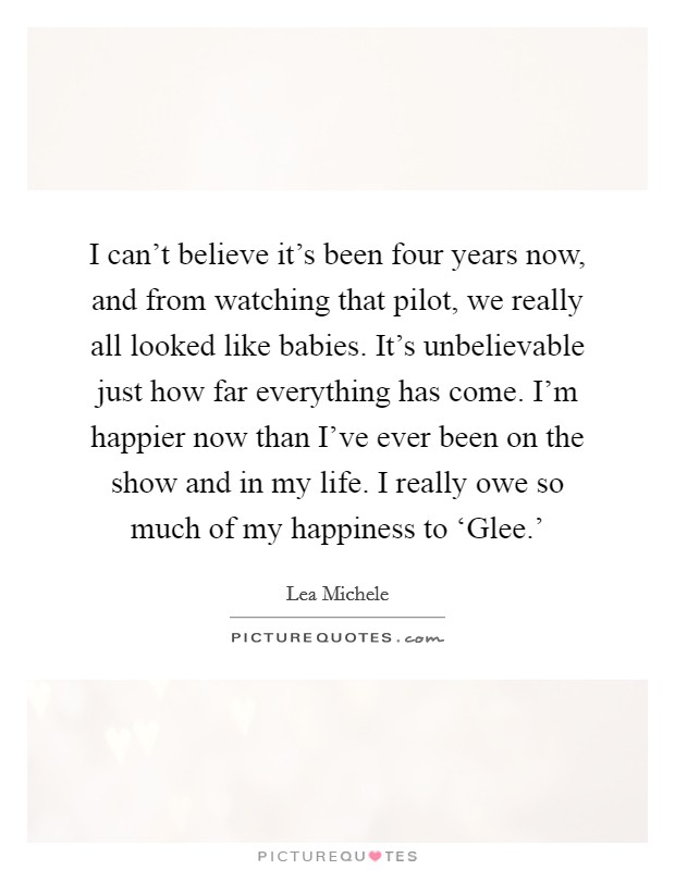 I can't believe it's been four years now, and from watching that pilot, we really all looked like babies. It's unbelievable just how far everything has come. I'm happier now than I've ever been on the show and in my life. I really owe so much of my happiness to ‘Glee.' Picture Quote #1