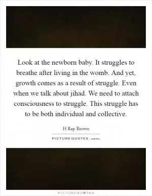 Look at the newborn baby. It struggles to breathe after living in the womb. And yet, growth comes as a result of struggle. Even when we talk about jihad. We need to attach consciousness to struggle. This struggle has to be both individual and collective Picture Quote #1