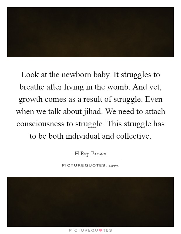 Look at the newborn baby. It struggles to breathe after living in the womb. And yet, growth comes as a result of struggle. Even when we talk about jihad. We need to attach consciousness to struggle. This struggle has to be both individual and collective. Picture Quote #1