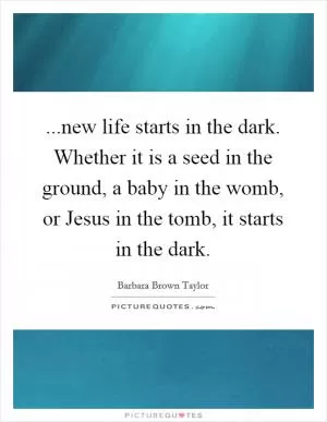 ...new life starts in the dark. Whether it is a seed in the ground, a baby in the womb, or Jesus in the tomb, it starts in the dark Picture Quote #1