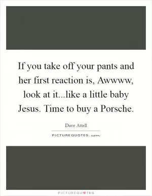 If you take off your pants and her first reaction is, Awwww, look at it...like a little baby Jesus. Time to buy a Porsche Picture Quote #1