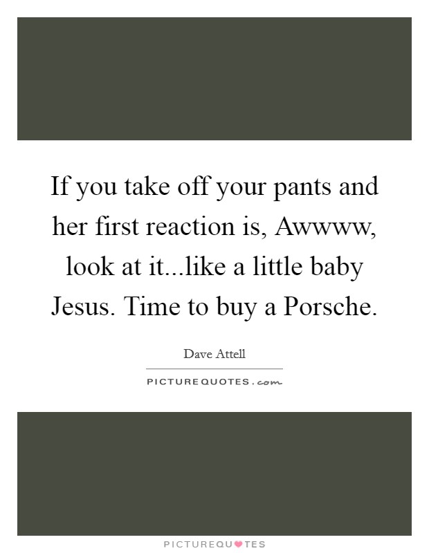 If you take off your pants and her first reaction is, Awwww, look at it...like a little baby Jesus. Time to buy a Porsche. Picture Quote #1