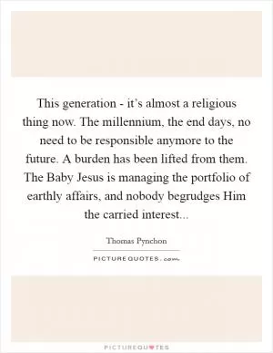 This generation - it’s almost a religious thing now. The millennium, the end days, no need to be responsible anymore to the future. A burden has been lifted from them. The Baby Jesus is managing the portfolio of earthly affairs, and nobody begrudges Him the carried interest Picture Quote #1