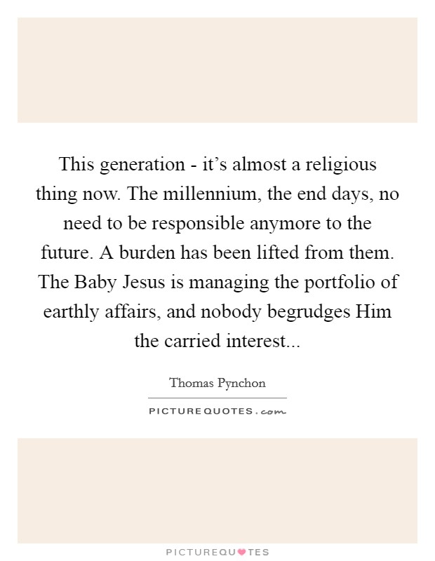 This generation - it's almost a religious thing now. The millennium, the end days, no need to be responsible anymore to the future. A burden has been lifted from them. The Baby Jesus is managing the portfolio of earthly affairs, and nobody begrudges Him the carried interest... Picture Quote #1