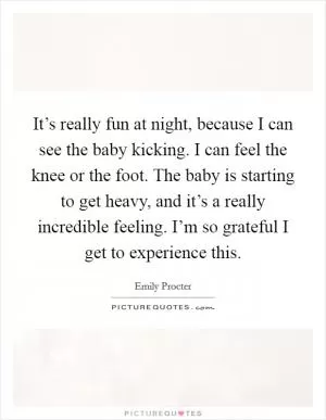 It’s really fun at night, because I can see the baby kicking. I can feel the knee or the foot. The baby is starting to get heavy, and it’s a really incredible feeling. I’m so grateful I get to experience this Picture Quote #1