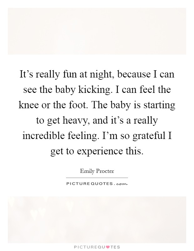 It's really fun at night, because I can see the baby kicking. I can feel the knee or the foot. The baby is starting to get heavy, and it's a really incredible feeling. I'm so grateful I get to experience this. Picture Quote #1