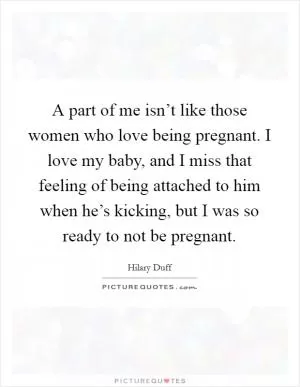A part of me isn’t like those women who love being pregnant. I love my baby, and I miss that feeling of being attached to him when he’s kicking, but I was so ready to not be pregnant Picture Quote #1