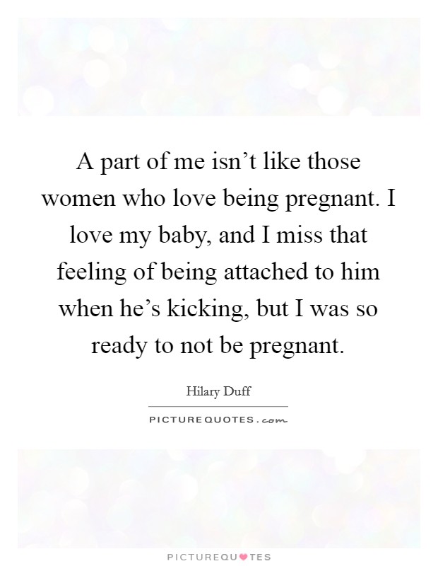 A part of me isn't like those women who love being pregnant. I love my baby, and I miss that feeling of being attached to him when he's kicking, but I was so ready to not be pregnant. Picture Quote #1