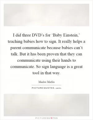 I did three DVD’s for ‘Baby Einstein,’ teaching babies how to sign. It really helps a parent communicate because babies can’t talk. But it has been proven that they can communicate using their hands to communicate. So sign language is a great tool in that way Picture Quote #1