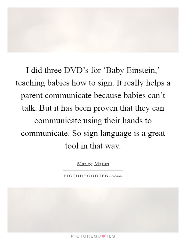 I did three DVD's for ‘Baby Einstein,' teaching babies how to sign. It really helps a parent communicate because babies can't talk. But it has been proven that they can communicate using their hands to communicate. So sign language is a great tool in that way. Picture Quote #1