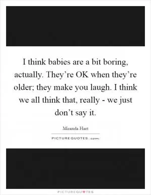 I think babies are a bit boring, actually. They’re OK when they’re older; they make you laugh. I think we all think that, really - we just don’t say it Picture Quote #1