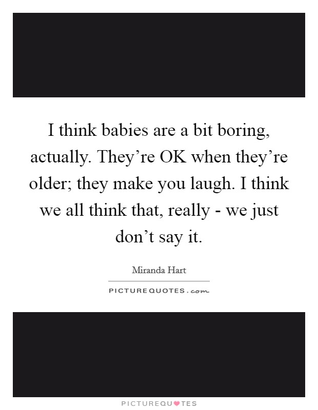 I think babies are a bit boring, actually. They're OK when they're older; they make you laugh. I think we all think that, really - we just don't say it. Picture Quote #1