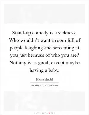 Stand-up comedy is a sickness. Who wouldn’t want a room full of people laughing and screaming at you just because of who you are? Nothing is as good, except maybe having a baby Picture Quote #1