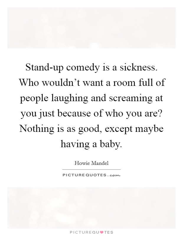 Stand-up comedy is a sickness. Who wouldn't want a room full of people laughing and screaming at you just because of who you are? Nothing is as good, except maybe having a baby. Picture Quote #1