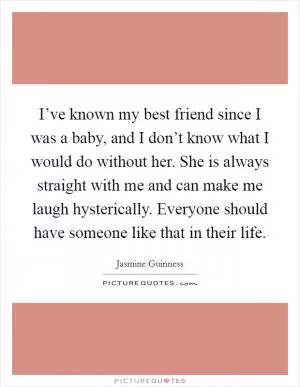 I’ve known my best friend since I was a baby, and I don’t know what I would do without her. She is always straight with me and can make me laugh hysterically. Everyone should have someone like that in their life Picture Quote #1