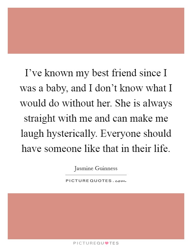 I've known my best friend since I was a baby, and I don't know what I would do without her. She is always straight with me and can make me laugh hysterically. Everyone should have someone like that in their life. Picture Quote #1