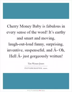 Cherry Money Baby is fabulous in every sense of the word! It’s earthy and smart and moving, laugh-out-loud funny, surprising, inventive, suspenseful, and Â- Oh, Hell Â- just gorgeously written! Picture Quote #1