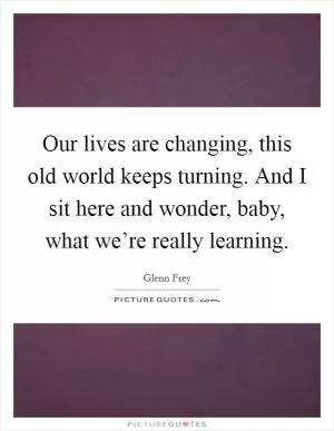 Our lives are changing, this old world keeps turning. And I sit here and wonder, baby, what we’re really learning Picture Quote #1