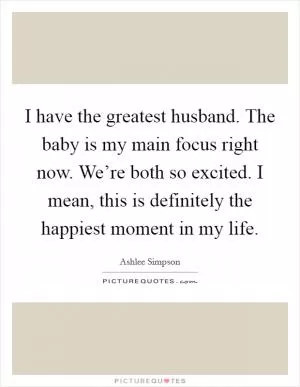 I have the greatest husband. The baby is my main focus right now. We’re both so excited. I mean, this is definitely the happiest moment in my life Picture Quote #1