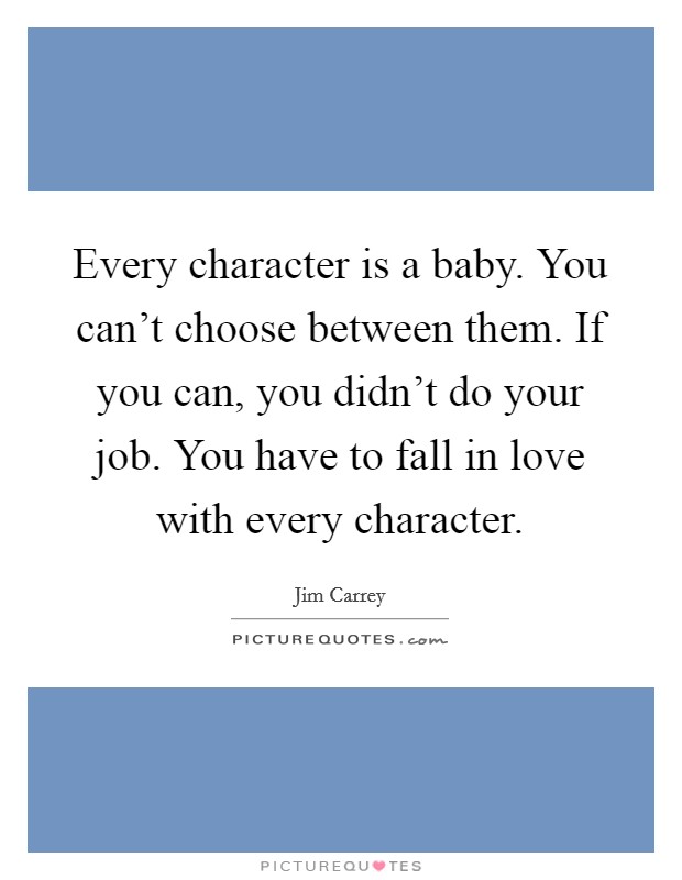 Every character is a baby. You can't choose between them. If you can, you didn't do your job. You have to fall in love with every character. Picture Quote #1