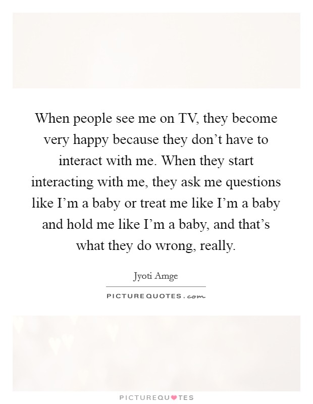 When people see me on TV, they become very happy because they don't have to interact with me. When they start interacting with me, they ask me questions like I'm a baby or treat me like I'm a baby and hold me like I'm a baby, and that's what they do wrong, really. Picture Quote #1