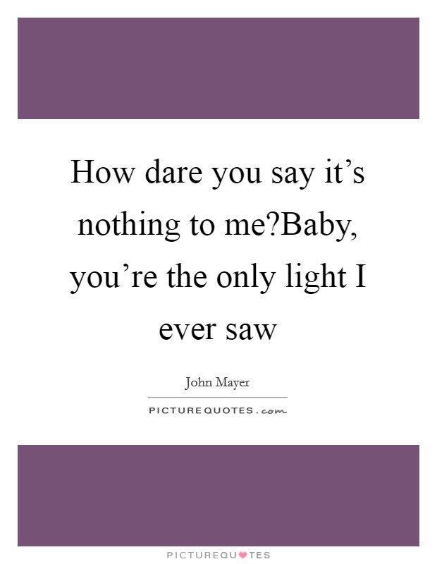 How dare you say it's nothing to me?Baby, you're the only light I ever saw Picture Quote #1