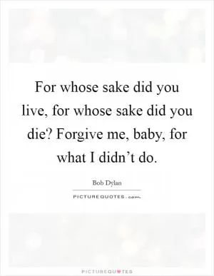 For whose sake did you live, for whose sake did you die? Forgive me, baby, for what I didn’t do Picture Quote #1