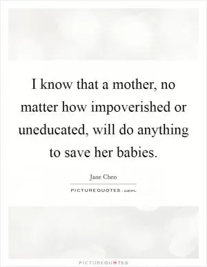 I know that a mother, no matter how impoverished or uneducated, will do anything to save her babies Picture Quote #1
