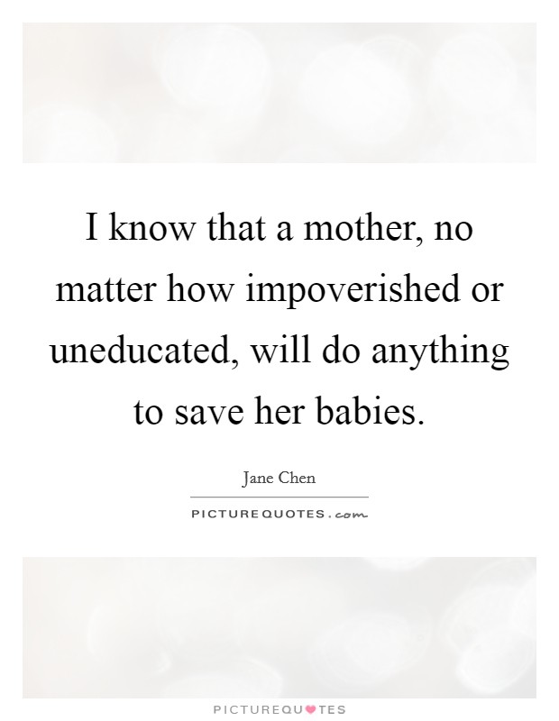 I know that a mother, no matter how impoverished or uneducated, will do anything to save her babies. Picture Quote #1