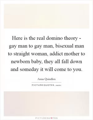 Here is the real domino theory - gay man to gay man, bisexual man to straight woman, addict mother to newborn baby, they all fall down and someday it will come to you Picture Quote #1