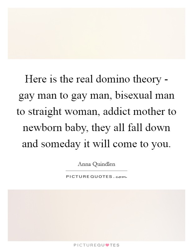Here is the real domino theory - gay man to gay man, bisexual man to straight woman, addict mother to newborn baby, they all fall down and someday it will come to you. Picture Quote #1