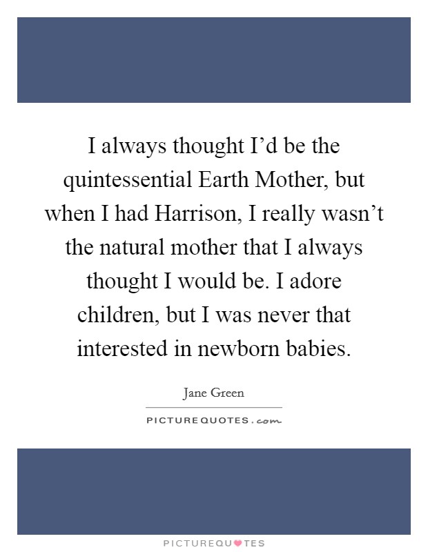I always thought I'd be the quintessential Earth Mother, but when I had Harrison, I really wasn't the natural mother that I always thought I would be. I adore children, but I was never that interested in newborn babies. Picture Quote #1