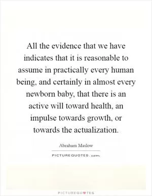 All the evidence that we have indicates that it is reasonable to assume in practically every human being, and certainly in almost every newborn baby, that there is an active will toward health, an impulse towards growth, or towards the actualization Picture Quote #1