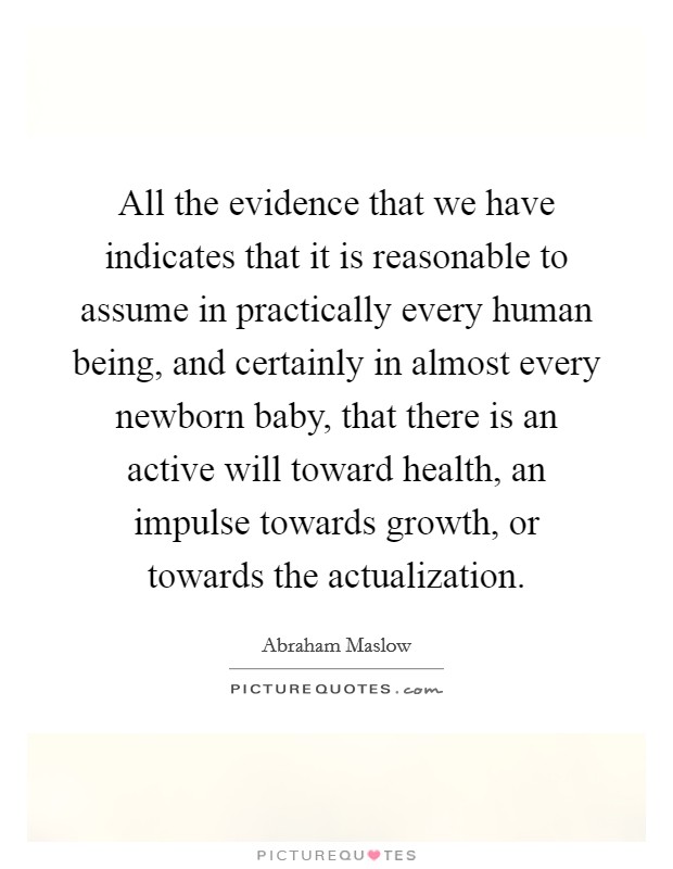All the evidence that we have indicates that it is reasonable to assume in practically every human being, and certainly in almost every newborn baby, that there is an active will toward health, an impulse towards growth, or towards the actualization. Picture Quote #1