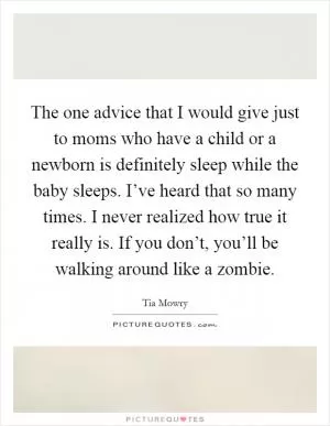 The one advice that I would give just to moms who have a child or a newborn is definitely sleep while the baby sleeps. I’ve heard that so many times. I never realized how true it really is. If you don’t, you’ll be walking around like a zombie Picture Quote #1