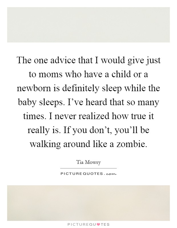 The one advice that I would give just to moms who have a child or a newborn is definitely sleep while the baby sleeps. I've heard that so many times. I never realized how true it really is. If you don't, you'll be walking around like a zombie. Picture Quote #1