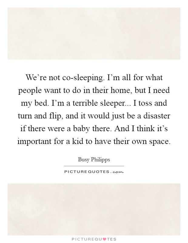 We're not co-sleeping. I'm all for what people want to do in their home, but I need my bed. I'm a terrible sleeper... I toss and turn and flip, and it would just be a disaster if there were a baby there. And I think it's important for a kid to have their own space. Picture Quote #1