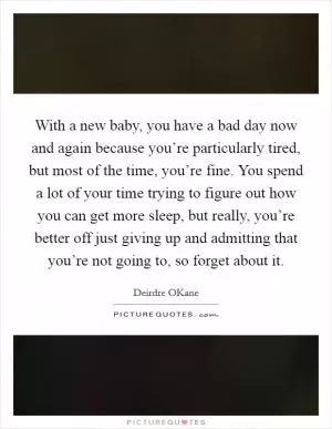 With a new baby, you have a bad day now and again because you’re particularly tired, but most of the time, you’re fine. You spend a lot of your time trying to figure out how you can get more sleep, but really, you’re better off just giving up and admitting that you’re not going to, so forget about it Picture Quote #1
