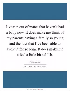 I’ve run out of mates that haven’t had a baby now. It does make me think of my parents having a family so young and the fact that I’ve been able to avoid it for so long. It does make me a feel a little bit selfish Picture Quote #1