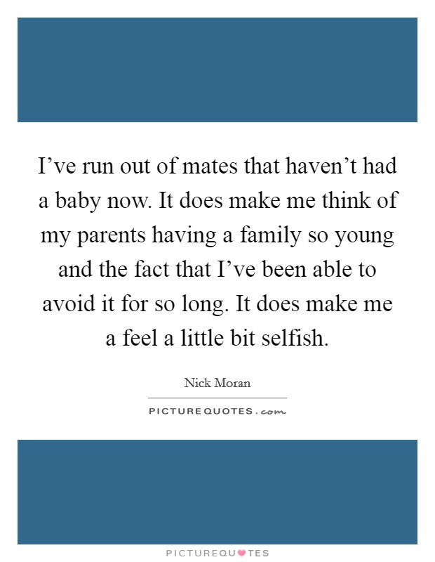 I've run out of mates that haven't had a baby now. It does make me think of my parents having a family so young and the fact that I've been able to avoid it for so long. It does make me a feel a little bit selfish. Picture Quote #1
