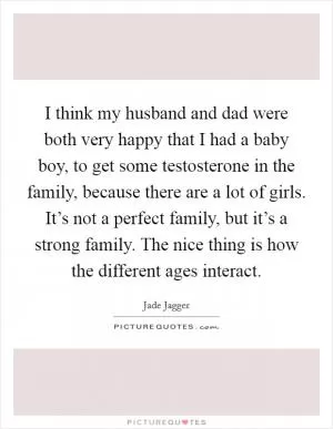 I think my husband and dad were both very happy that I had a baby boy, to get some testosterone in the family, because there are a lot of girls. It’s not a perfect family, but it’s a strong family. The nice thing is how the different ages interact Picture Quote #1
