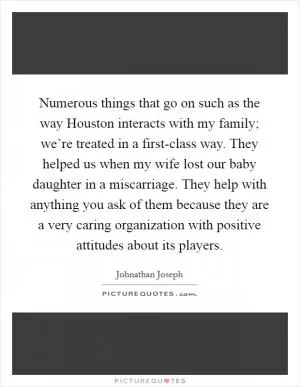 Numerous things that go on such as the way Houston interacts with my family; we’re treated in a first-class way. They helped us when my wife lost our baby daughter in a miscarriage. They help with anything you ask of them because they are a very caring organization with positive attitudes about its players Picture Quote #1