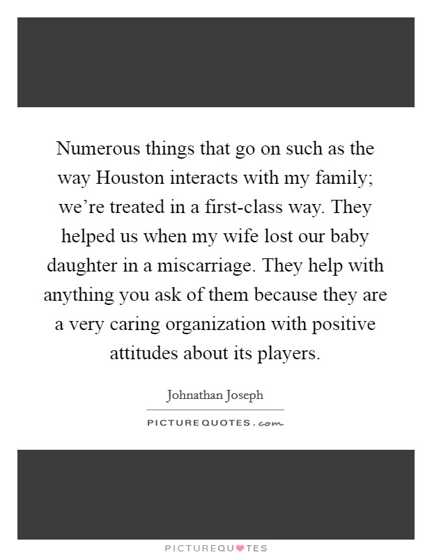 Numerous things that go on such as the way Houston interacts with my family; we're treated in a first-class way. They helped us when my wife lost our baby daughter in a miscarriage. They help with anything you ask of them because they are a very caring organization with positive attitudes about its players. Picture Quote #1