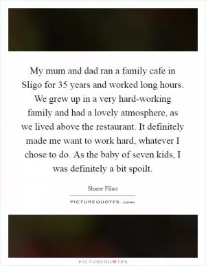 My mum and dad ran a family cafe in Sligo for 35 years and worked long hours. We grew up in a very hard-working family and had a lovely atmosphere, as we lived above the restaurant. It definitely made me want to work hard, whatever I chose to do. As the baby of seven kids, I was definitely a bit spoilt Picture Quote #1